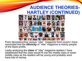 AUDIENCE THEORIES-
HARTLEY (CONTINUED)
From deconstructing various “vibe” magazine front covers I have
concluded that the ethnicity of “vibe” magazine is mainly people
of the black profile.
Lastly analyzing the class of “vibe” magazine readers I have
established that the class would fit into the middle class or lower
middle class as the readers will be young and probably wont
have lots of money.
 