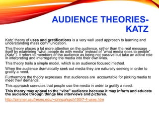 AUDIENCE THEORIES-
KATZ
Katz’ theory of uses and gratifications is a very well used approach to learning and
understanding mass communication.
This theory places a lot more attention on the audience, rather than the real message
itself by examining “what people do with media” instead of “what media does to people”
(Katz”). It refers to members of the audience as being not passive but take an active role
in interpreting and interrogating the media into their own lives.
This theory trails a simple model, which is an audience focused method.
When the audience dramatically seek out media they are naturally seeking in order to
gratify a need.
Furthermore the theory expresses that audiences are accountable for picking media to
meet their demands.
This approach connotes that people use the media in order to gratify a need.
This theory may appeal to the “vibe” audience because it may inform and educate
the audience through things like interviews and pictures.
http://zimmer.csufresno.edu/~johnca/spch100/7-4-uses.htm
 