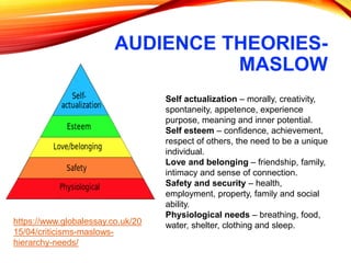 AUDIENCE THEORIES-
MASLOW
Self actualization – morally, creativity,
spontaneity, appetence, experience
purpose, meaning and inner potential.
Self esteem – confidence, achievement,
respect of others, the need to be a unique
individual.
Love and belonging – friendship, family,
intimacy and sense of connection.
Safety and security – health,
employment, property, family and social
ability.
Physiological needs – breathing, food,
water, shelter, clothing and sleep.https://www.globalessay.co.uk/20
15/04/criticisms-maslows-
hierarchy-needs/
 