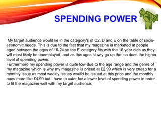 SPENDING POWER
My target audience would lie in the category's of C2, D and E on the table of socio-
economic needs. This is due to the fact that my magazine is marketed at people
aged between the ages of 16-24 so the E category fits with the 16 year olds as they
will most likely be unemployed, and as the ages slowly go up the so does the higher
level of spending power.
Furthermore my spending power is quite low due to the age range and the genre of
my magazine which is why my magazine is priced at £2.99 which is very cheap for a
monthly issue as most weekly issues would be issued at this price and the monthly
ones more like £4.99 but I have to cater for a lower level of spending power in order
to fit the magazine well with my target audience.
 