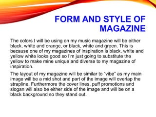 FORM AND STYLE OF
MAGAZINE
The colors I will be using on my music magazine will be either
black, white and orange, or black, white and green. This is
because one of my magazines of inspiration is black, white and
yellow white looks good so I'm just going to substitute the
yellow to make mine unique and diverse to my magazine of
inspiration.
The layout of my magazine will be similar to “vibe” as my main
image will be a mid shot and part of the image will overlap the
strapline. Furthermore the cover lines, puff promotions and
slogan will also be either side of the image and will be on a
black background so they stand out.
 