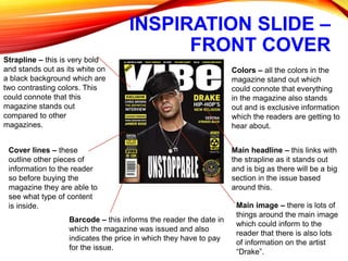 INSPIRATION SLIDE –
FRONT COVER
Strapline – this is very bold
and stands out as its white on
a black background which are
two contrasting colors. This
could connote that this
magazine stands out
compared to other
magazines.
Cover lines – these
outline other pieces of
information to the reader
so before buying the
magazine they are able to
see what type of content
is inside.
Barcode – this informs the reader the date in
which the magazine was issued and also
indicates the price in which they have to pay
for the issue.
Colors – all the colors in the
magazine stand out which
could connote that everything
in the magazine also stands
out and is exclusive information
which the readers are getting to
hear about.
Main image – there is lots of
things around the main image
which could inform to the
reader that there is also lots
of information on the artist
“Drake”.
Main headline – this links with
the strapline as it stands out
and is big as there will be a big
section in the issue based
around this.
 