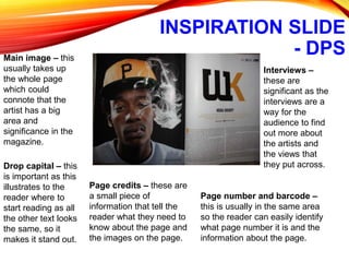 INSPIRATION SLIDE
- DPSMain image – this
usually takes up
the whole page
which could
connote that the
artist has a big
area and
significance in the
magazine.
Drop capital – this
is important as this
illustrates to the
reader where to
start reading as all
the other text looks
the same, so it
makes it stand out.
Interviews –
these are
significant as the
interviews are a
way for the
audience to find
out more about
the artists and
the views that
they put across.
Page credits – these are
a small piece of
information that tell the
reader what they need to
know about the page and
the images on the page.
Page number and barcode –
this is usually in the same area
so the reader can easily identify
what page number it is and the
information about the page.
 