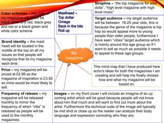 My
magazine
Color schemes – the color of
my magazine will either be
black white and red, black grey
and red or a black green and
white color scheme
Price – my magazine will be
priced at £2.99 as the
magazine of inspiration is £3.50
so mine would be more likely to
sell.
Target audience – my target audience
will be between 16-25 year olds, this is
because the genre of the magazine is hip
hop so would appeal more to young
people than older people, furthermore I
have seen “vibes” target audience which
is mainly around this age group so If I
want to sell as much as possible it needs
to appeal to these age groups.
Frequency of release – my
magazine will be released
monthly to mirror the
frequency of when “vibe” is
released as people will be
used to the monthly
magazines.
Images – on my front cover I will include an imagine of an up
coming artist which will be good because people will not know
about him that much and will want to find out more about the
artist. Furthermore the technical code of the image will typically
be mid shot or close up so the reader can analyze their body
language and expression connoting who they are.
Brand identity – the mast
head will be located in the
middle at the top on all my
issues so that people will
recognize that its my magazine
each time.
Strapline – “the top magazine for your
dolla”, “high level magazine with high
level music”
This mind map that I have produced here
echo's ideas for both the magazines I am
creating and will help me finally choose
how and what my magazine will be
based on.
 