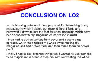 CONCLUSION ON LO2
In this learning outcome I have prepared for the making of my
magazine in which I picked out many different fonts and
narrowed it down to just the font for each magazine which have
been chosen with my magazine of inspiration in mind.
I then had to design various front cover and double page
spreads, which then helped me when I was making my
magazine as I had drawn them and then made them on power
point.
Finally I had to pick different things that I wanted to use from the
“vibe magazine” in order to stop me from reinventing the wheel.
 