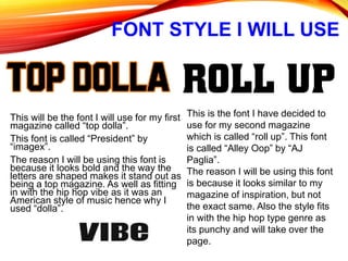 FONT STYLE I WILL USE
This will be the font I will use for my first
magazine called “top dolla”.
This font is called “President” by
“imagex”.
The reason I will be using this font is
because it looks bold and the way the
letters are shaped makes it stand out as
being a top magazine. As well as fitting
in with the hip hop vibe as it was an
American style of music hence why I
used “dolla”.
This is the font I have decided to
use for my second magazine
which is called “roll up”. This font
is called “Alley Oop” by “AJ
Paglia”.
The reason I will be using this font
is because it looks similar to my
magazine of inspiration, but not
the exact same. Also the style fits
in with the hip hop type genre as
its punchy and will take over the
page.
 