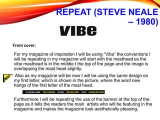 REPEAT (STEVE NEALE
– 1980)
For my magazine of inspiration I will be using “Vibe” the conventions I
will be repeating in my magazine will start with the masthead as the
vibe masthead is in the middle t the top of the page and the image is
overlapping the mast head slightly.
Also as my magazine will be new I will be using the same design on
my first letter, which is shown in the picture, where the word new
hangs of the first letter of the mast head.
Furthermore I will be repeating the use of the banner at the top of the
page as it tells the readers the main artists who will be featuring in the
magazine and makes the magazine look aesthetically pleasing.
Front cover:
 