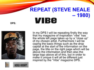 REPEAT (STEVE NEALE
– 1980)
In my DPS I will be repeating firstly the way
that my magazine of inspiration “vibe” has
the whole left page taken up by a “close up”
of my chosen artist. Furthermore I will be
coping the basic things such as the drop
capital at the start of the information on the
page, the title on the right page which will be
above the information and then also the
large logo above all of this, but in order to
make it unique it will all be different just
inspired by the “Vibe” magazine DPS.
DPS:
 