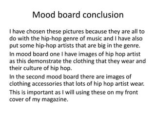 Mood board conclusion
I have chosen these pictures because they are all to
do with the hip-hop genre of music and I have also
put some hip-hop artists that are big in the genre.
In mood board one I have images of hip hop artist
as this demonstrate the clothing that they wear and
their culture of hip hop.
In the second mood board there are images of
clothing accessories that lots of hip hop artist wear.
This is important as I will using these on my front
cover of my magazine.
 