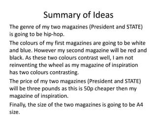 Summary of Ideas
The genre of my two magazines (President and STATE)
is going to be hip-hop.
The colours of my first magazines are going to be white
and blue. However my second magazine will be red and
black. As these two colours contrast well, I am not
reinventing the wheel as my magazine of inspiration
has two colours contrasting.
The price of my two magazines (President and STATE)
will be three pounds as this is 50p cheaper then my
magazine of inspiration.
Finally, the size of the two magazines is going to be A4
size.
 