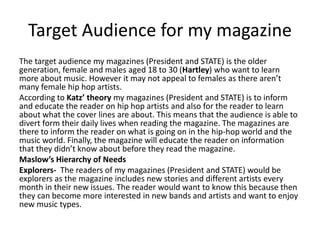 Target Audience for my magazine
The target audience my magazines (President and STATE) is the older
generation, female and males aged 18 to 30 (Hartley) who want to learn
more about music. However it may not appeal to females as there aren’t
many female hip hop artists.
According to Katz’ theory my magazines (President and STATE) is to inform
and educate the reader on hip hop artists and also for the reader to learn
about what the cover lines are about. This means that the audience is able to
divert form their daily lives when reading the magazine. The magazines are
there to inform the reader on what is going on in the hip-hop world and the
music world. Finally, the magazine will educate the reader on information
that they didn’t know about before they read the magazine.
Maslow’s Hierarchy of Needs
Explorers- The readers of my magazines (President and STATE) would be
explorers as the magazine includes new stories and different artists every
month in their new issues. The reader would want to know this because then
they can become more interested in new bands and artists and want to enjoy
new music types.
 