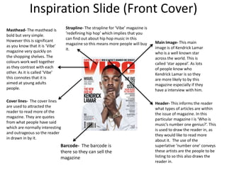 Inspiration Slide (Front Cover)
Main Image- This main
image is of Kendrick Lamar
who is a well known star
across the world. This is
called ‘star appeal’. As lots
of people know who
Kendrick Lamar is so they
are more likely to by this
magazine especially if they
have a interview with him.
Barcode- The barcode is
there so they can sell the
magazine
Cover lines- The cover lines
are used to attracted the
reader to read more of the
magazine. They are quotes
from what people have said
which are normally interesting
and outrageous so the reader
in drawn in by it.
Masthead- The masthead is
bold but very simple.
However this is significant
as you know that it is ‘Vibe’
magazine very quickly on
the shopping shelves. The
colours work well together
as they contrast with each
other. As it is called ‘Vibe’
this connotes that it is
aimed at young adults
people.
Header- This informs the reader
what types of articles are within
the issue of magazine. In this
particular magazine I is ‘Who is
music’s number one genius?’. This
is used to draw the reader in, as
they would like to read more
about it. The use of the
superlative ‘number one’ conveys
these artists are the people to be
listing to so this also draws the
reader in.
Strapline- The strapline for ‘Vibe’ magazine is
‘redefining hip hop’ which implies that you
can find out about hip hop music in this
magazine so this means more people will buy
it.
 