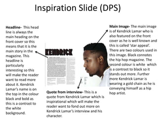 Inspiration Slide (DPS)
Headline- This head
line is always the
main heading on the
front cover so this
means that it is the
main story in the
magazine. This
headline is
particularly
interesting so this
will make the reader
want to read more
about it. Kendrick
Lamar’s name is on
the top in the colour
black and bold as
this is a contrast to
the white
background.
Main Image- The main image
is of Kendrick Lamar who is
also featured on the front
cover as he is well known and
this is called ‘star appeal’.
There are two colours used in
this image. Black connotes
the hip hop magazine. The
second colour is white which
is a contrast to black so it
stands out more. Further
more Kendrick Lamar is
wearing a gold chain as he is
conveying himself as a hip
hop artist.Quote from interview- This is a
quote from Kendrick Lamar which is
inspirational which will make the
reader want to fond out more on
Kendrick Lamar’s interview and his
character.
 