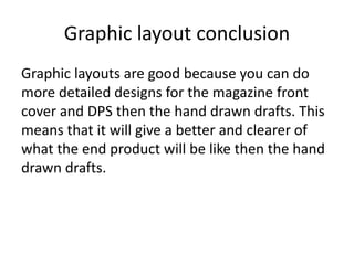 Graphic layout conclusion
Graphic layouts are good because you can do
more detailed designs for the magazine front
cover and DPS then the hand drawn drafts. This
means that it will give a better and clearer of
what the end product will be like then the hand
drawn drafts.
 