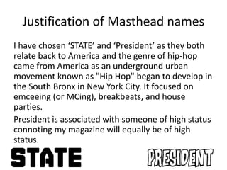 Justification of Masthead names
I have chosen ‘STATE’ and ‘President’ as they both
relate back to America and the genre of hip-hop
came from America as an underground urban
movement known as "Hip Hop" began to develop in
the South Bronx in New York City. It focused on
emceeing (or MCing), breakbeats, and house
parties.
President is associated with someone of high status
connoting my magazine will equally be of high
status.
 