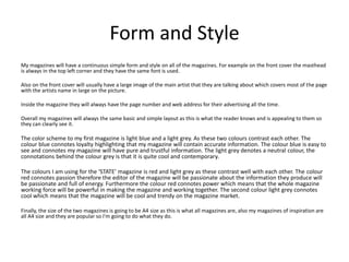 Form and Style
My magazines will have a continuous simple form and style on all of the magazines. For example on the front cover the masthead
is always in the top left corner and they have the same font is used.
Also on the front cover will usually have a large image of the main artist that they are talking about which covers most of the page
with the artists name in large on the picture.
Inside the magazine they will always have the page number and web address for their advertising all the time.
Overall my magazines will always the same basic and simple layout as this is what the reader knows and is appealing to them so
they can clearly see it.
The color scheme to my first magazine is light blue and a light grey. As these two colours contrast each other. The
colour blue connotes loyalty highlighting that my magazine will contain accurate information. The colour blue is easy to
see and connotes my magazine will have pure and trustful information. The light grey denotes a neutral colour, the
connotations behind the colour grey is that it is quite cool and contemporary.
The colours I am using for the ‘STATE’ magazine is red and light grey as these contrast well with each other. The colour
red connotes passion therefore the editor of the magazine will be passionate about the information they produce will
be passionate and full of energy. Furthermore the colour red connotes power which means that the whole magazine
working force will be powerful in making the magazine and working together. The second colour light grey connotes
cool which means that the magazine will be cool and trendy on the magazine market.
Finally, the size of the two magazines is going to be A4 size as this is what all magazines are, also my magazines of inspiration are
all A4 size and they are popular so I'm going to do what they do.
 