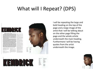 What will I Repeat? (DPS)
I will be repeating the large and
bold heading on the top of the
page and a large image of the
artist that I will be talking about
on the other page filling the
page and the whole article
underneath the main heading.
Furthermore I will be having
quotes from the artist
underneath the image.
 