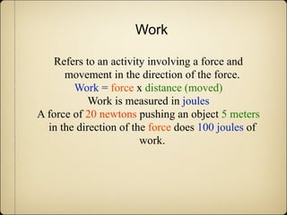 Work

   Refers to an activity involving a force and
      movement in the direction of the force.
        Work = force x distance (moved)
            Work is measured in joules
A force of 20 newtons pushing an object 5 meters
  in the direction of the force does 100 joules of
                        work.
 