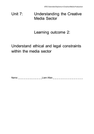 BTEC Extended Diploma in Creative Media Production 
Unit 7: Understanding the Creative 
Media Sector 
Learning outcome 2: 
Understand ethical and legal constraints 
within the media sector 
Name: _ _ _ _ _ _ _ _ _ _ _ _ _Liam Allan _ _ _ _ _ _ _ _ _ _ _ _ _ _ _ _ 
 