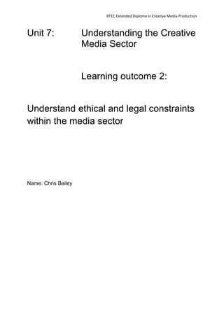 BTEC Extended Diploma in Creative Media Production
Unit 7: Understanding the Creative
Media Sector
Learning outcome 2:
Understand ethical and legal constraints
within the media sector
Name: Chris Bailey
 