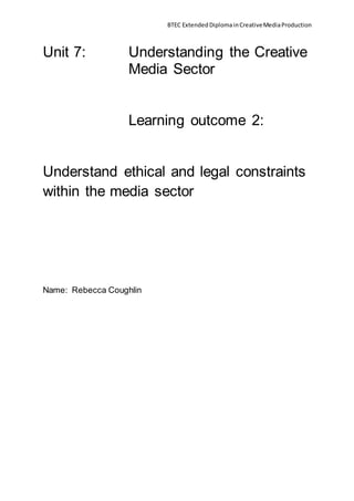 BTEC ExtendedDiplomainCreativeMediaProduction
Unit 7: Understanding the Creative
Media Sector
Learning outcome 2:
Understand ethical and legal constraints
within the media sector
Name: Rebecca Coughlin
 