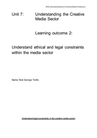 BTEC Extended DiplomainCreativeMediaProduction
Unit 7: Understanding the Creative
Media Sector
Learning outcome 2:
Understand ethical and legal constraints
within the media sector
Name: Bob George Trelfa
Understand legal constraints in the creative media sector
 