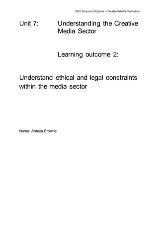 BTEC ExtendedDiplomainCreativeMediaProduction
Unit 7: Understanding the Creative
Media Sector
Learning outcome 2:
Understand ethical and legal constraints
within the media sector
Name: Amelia Browne
 