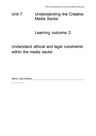 BTEC ExtendedDiplomainCreativeMediaProduction
Unit 7: Understanding the Creative
Media Sector
Learning outcome 2:
Understand ethical and legal constraints
within the media sector
Name: Jack Sullivan_ _ _ _ _ _ _ _ _ _ _ _ _ _ _ _ _ _ _ _ _ _ _ _ _ _ _ _
_ _ _ _ _ _ _
 