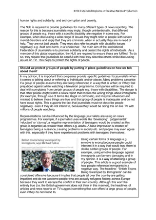 BTEC ExtendedDiplomainCreativeMedia Production
human rights and solidarity, and end corruption and poverty.
The NUJ is required to provide guidelines for many different types of news reporting. The
reason for this is because journalists may imply, though unintentionally, that different
groups of people e.g. those with a specific disability are negative in some way. For
example, when discussing a wide range of issues they might refer to people with severe
mental disorders and imply that they are criminals, when in actuality they are in need of
help. They are not bad people. They may also refer to people with disability issues
negatively e.g. deaf and dumb, in a wheelchair. The main aim of the International
Federation of Journalists is to promote solidarity and protect the rights of individuals. As a
member of this global organization, the NUJ are required to ensure these are fulfilled. To do
so, they require that journalists be careful with how they describe others whilst discussing
issues on TV. This helps to protect the rights of people.
Should we protect groups of people by putting in place guidelines on how we talk
about them?
In my opinion, it is important that companies provide specific guidelines for journalists when
it comes to talking about or referring to individuals and/or places. Many problems can arise
if a group of people assume they are being referenced in a way that is unfair; or if they feel
prejudiced against while watching a television programme. Companies will be required to
deal with complaints from certain groups of people e.g. those with disabilities. The danger is
that other people might watch a news report that implies the wrong things about immigrants
(for example, through use of terms like illegal or criminals), and may be influenced and
mislead to believe those things are true and that group of people is inadequate and do not
have equal rights. This supports the fact that journalists must not describe people
negatively, even if they do not intend to, because they would be doing this on live TV with
millions of people watching.
Representations can be influenced by the language journalists are using on news
programmes. For example, if a journalist uses words like ‘developing’, ‘judgemental’,
‘reluctant’ or ‘clumsy’, a negative representation of teenagers would be created as this
group is regarded as weaker than others e.g. adults. A false impression is created of
teenagers being a nuisance, causing problems in society etc. and people may even agree
with this, especially if they have experienced problems with teenagers themselves.
Using certain forms of language e.g.
emotive is wrong because people could
interpret it in a way that would lead them to
dislike certain groups of people. For
example, using emotive language against
immigrants can be very damaging and in
my opinion, it is a way of attacking a group
of people. This article is a good example of
how people reference immigrants in a
negative way. The headline: “British Towns
Being Swamped by Immigrants” can be
considered offensive because it implies that people all over the country are getting
impatient and do not welcome people who are actually refugees fleeing across Europe
because they want to escape the conflict in their own country. Although this won’t be
entirely true (i.e. the British government does not think in this manner), the headlines of
articles and news reports on TV suggest something that can offend a large group of people,
even if they do not intend to.
 