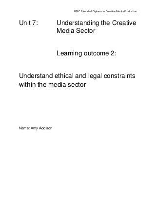 BTEC Extended Diploma in Creative Media Production
Unit 7: Understanding the Creative
Media Sector
Learning outcome 2:
Understand ethical and legal constraints
within the media sector
Name: Amy Addison
 