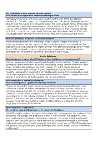 Why could holding an event be a good marketing strategy?
What are some of the opportunities and threats of holding an event?

Sainsbury’s held an event where you could meet the stars of the Great Britain
Paralympics. This was a good marketing strategy because people would get excited
about it and they would be enthusiastic about the event, possibly telling others about it
and therefore it would become an event to look forward to. As well as that, people
look up to the people who competed in the Paralympics, so they would be equally
ecstatic to have such an opportunity. Other opportunities would be that Sainsbury’s
would get a lot of attention from the event as they are including such big names.
What is merchandising? Use detailed examples to help explain.

Merchandising has different meanings. When it comes to retail marketing it is
important to make suitable displays so that a specific type of customer will see the
product you are advertising. The most common form of merchandising is one in which
films and TV shows will produce a range of merchandise with their logos and/or
characters on, whether that be t-shirts, figurines, posters or mugs.

Public Relations:
What is the purpose of a press release? What sort of things should a good press release contain?

A press release is used when something is found to be newsworthy. Possible ways of
getting your press release out to editors are posting, faxing, or more commonly used
today, emailing. Press releases are great ways of giving the public access to
information about your business. A good press release would contain a creative
headline, paragraphs including the physical location and a strong introduction, and
the final paragraphs including more detailed information. The end paragraph should
contain a summary of all the key points you have mentioned.
What is the purpose of an electronic media pack?
What sort of things should a good electronic media pack contain?

These can be used to inform people who you think would be helpful towards your
business or yourself, as well as being used for new company launches and product
launches. Various materials are included in these packs, like a biography of you/your
company, articles and photographs. In general, the content of the electronic media
pack depends on the industry and also on the target audience. If, for example, you
worked in the music industry your electronic media pack would probably contain such
things as music clips, promotional videos and tour dates, as well as the general
biography and contact information.
What is the purpose of a PR briefing?
Why should you create one? Explain some of the areas a brief should cover.

A brief is used to make it clear what the goals of the campaign are, the audience, the
effect and the budget. The purpose of a brief is to ensure that the objectives, shortterm and long-term goals and perceived challenges are clearly stated. You should
create a brief because you will need agencies to understand the targets, outcomes
and measures of success that you require from your investment. A PR brief should cover
the general background, your goals, strategies and tactics, target market, timeframes
and budget.

 