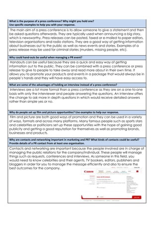What is the purpose of a press conference? Why might you hold one?
Use specific examples to help you with your response.

The main aim of a press conference is to allow someone to give a statement and then
be asked questions afterwards. They are typically used when announcing a big story,
which is newsworthy. Press releases can be posted, faxed or e-mailed to paper editors,
television organisations and radio stations. They are a good way of getting information
about businesses out to the public as well as news events and stories. Examples of a
press release may be used for criminal stories (murders, missing people, etc).
Why could hand-outs be useful when managing a PR event?

Handouts can be useful because they are a quick and easy way of getting
information out to the public. They can be combined with a press conference or press
release to give to people to take away and read more about in their own time. It
allows you to promote your products and events in a package that would always be in
people’s hands and they will have easy access to.
What are some of the advantages of holding an interview instead of a press conference?

Interviews are a lot more formal than a press conference as they are on a one-to-one
basis with only the interviewer and people answering the questions. An interview offers
the change to ask more in depth questions in which would receive detailed answers
rather than simple yes or no.
Why do people set up film and picture opportunities? Use examples to help our response.

Film and picture are both good ways of promotion and they can be used in a variety
of ways, formats and across many platforms. Many famous people such as sports stars
and celebrities or politicians set up these opportunities with the hope of gaining good
publicity and getting a good reputation for themselves as well as promoting brands,
businesses and products.
Why are contacts and networking important in marketing and PR? What kinds of contacts could be useful?
Provide details of a PR contact from at least one organisation.

Contacts and networking are important because the people involved are in charge of
managing the public relations for the company/individual. These people will manage
things such as requests, conferences and interviews. As someone in this field, you
would need to know celebrities and their agents, TV bookers, editors, publishers and
bloggers in order for you to manage the message efficiently and also to ensure the
best outcomes for the company.

 