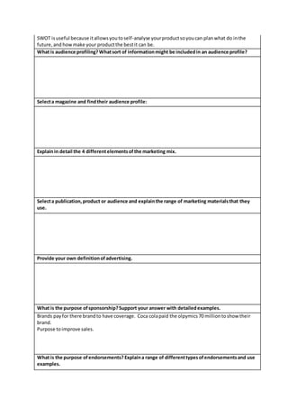 SWOT isuseful because itallowsyoutoself-analyse yourproductsoyoucan planwhat do inthe
future,and howmake your productthe bestit can be.
What is audience profiling?Whatsort of informationmight be includedin an audience profile?
Selecta magazine and findtheir audience profile:
Explainin detail the 4 differentelementsofthe marketing mix.
Selecta publication,product or audience and explainthe range of marketing materialsthat they
use.
Provide your own definitionofadvertising.
What is the purpose ofsponsorship?Support your answer with detailedexamples.
Brands payfor there brandto have coverage. Coca colapaid the olpymics70 milliontoshow their
brand.
Purpose toimprove sales.
What is the purpose ofendorsements? Explaina range of differenttypesofendorsementsand use
examples.
 