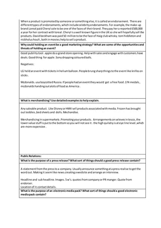Whena product ispromotedbysomeone orsomethingelse,it iscalledanendorsement. There are
differenttypesof endorsements,whichincludecelebrityendorsements.For example,the make-up
brand Loreal paidCheryl cole tobe one of the facesof theirbrand.Theypay hera reported£500,000
a year forher contract withloreal.Cheryl isawell knownfigureinthe UKso she will hopefullysell the
products.Davidbeckhamwaspaid50 milliontobe the face of Haig clubwhisky.tomhiddletonand
nickholushoult,bothinmovies.helptosell aproduct.
Whycould holdingan eventbe a good marketingstrategy? What are some ofthe opportunitiesand
threats of holdingan event?
Good pubilitytool .apple doa grandstore opening.Helpwithsalesandengage withcustomers.have
deals.Goodthing for apple.Sonydroppingcolouredballs.
Negatives:
LG heldaneventwithticketsinheliumballoon.Peoplebrungsharpthingstothe eventlike knifeson
sticks.
Mcdonalds.usa boycottedRussia.If peoplehadaneventtheywould get a free food.174 medals,
mcdonaldshandingoutalotsof foodas America.
What is merchandising?Use detailedexamplestohelp explain.
Anysaleable product. Like DisneyorHMV sell productsassociatedwithmedia.Frozenhasbrought
out teddies,bedsheetsand dolls.Mechandise.
Merchandisinginsupermarkets.Promotingyourproducts. Arrrangementsonselevesintesco,the
lowervalue stuff isputtothe bottomsoyou will notsee it. the highquilatiyisateye line level ,which
are more expensive .
PublicRelations:
What is the purpose ofa pressrelease?Whatsort of thingsshould a good press release contain?
A statementfromthe presstoa company.Usuallyannounce somethingatapressrealise togetthe
wordout. Makingit seemlike news.creatingawedsite andarrange aninterview.
Headline and sub headline.Images.5w’s.quotesfromcompanyorPR manger.Quote from
endorser.
Locationof it.contactdetails.
What is the purpose ofan electronicmediapack? What sort of things shoulda good electronic
mediapack contain?
 