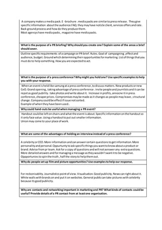 A companymakesa mediapack.E -brochure .mediapacksare similartopressrelease. Theygive
specificinformation aboutthe audience.FAQ.theymayhave noticle client,servicesoffersandrate.
Back groundprocessand howdo theyproduce them.
Most agencyshave mediapacks, magazine have mediapacks.
What is the purpose ofa PR briefing?Whyshouldyou create one?Explain some of the areas a brief
shouldcover.
Outline specificrequirements of a campaignor PR brief.Rules.Goal of campaigning ,effectand
audience,budget.Groundwhichdeterminingtheiropportunitiesformarketing.Listof thingsthatyou
mustdo to helpsomething.Howyouare expectedtoact.
What is the purpose ofa pressconference?Whymight you holdone? Use specificexamplestohelp
you with your response.
Whenan eventisheldlike samungata pressconference ,todiscussmatters.New productsornew
CeO.Grand opening,takingadvantage of pressconference .invite peopleandjournlistsanditcan be
repotas good pubility.take photosandwrite aboutit. Increase inprofits,annocne itinpress
conference,cheaperprices.Compromisesmaybe made asit changesas people mayleave ,structural
change.Companycouldbe effectif issue notsorted.
Example of whentheyhave beenused..
Whycould hand-outs be useful whenmanaging a PR event?
Handout couldbe leftonchairs andwhat the eventisabout.Specificinformationonthe handoutso
it onlyface value.Usinga handouttoput out smallerinformation.
Unionmay come to your place of work.
What are some of the advantages of holdingan interviewinsteadof a press conference?
A celebrityorCEO.More informationandcananswercertain questionstogetinformation.More
personalityandpersonal.Oppurtuntytoaskspecificthingsyouwanttoknow abouta product or
brand.Advice frompr team.Askfor a copy of questionsandwill notasnswerany extraquestions.
More detailedanswersandformanaginga message astheywouldn’twantitto be negative.
Oppportuniestospinthe truth,half the storyto helpthemout.
Whydo people setup filmand picture opportunities?Use examplestohelp our response.
For reckonisablity.Journalistics pointof view.Visualisation.Goodpublicity.Newscanrightaboutit.
White wallswithbrandsonand putit on websites.General publiccantake pictureswithcelebrity
because itsgoodpublicity.
Whyare contacts and networkingimportant in marketingand PR? What kindsof contacts couldbe
useful?Provide detailsofa PR contact from at leastone organisation.
 