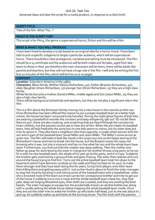 Unit 22: Task Two
Generate ideas and plan the script for a media product, in response to a client brief.
SCRIPT TITLE:
Title of the film: What The...?
WHAT IS THE SCRIPT FOR?
This script is for Film4, the genre is supernatural horror, fiction and this will be a film.
BRIEF & WHAT YOU WILL PRODUCE
I have been hired to develop a script based on an original idea for a horror movie. I have been
told to pick a specific subgenre to target a particular audience, which will be supernatural
horror. There should be a clear protagonist, narrative and setting must be introduced. The film
should be a 15 certificate and the audiences will be both males and females, aged from late
teens to those in their 30s therefore the main characters will be teens, there will be adults like
parents and teachers, but they will not have a huge role in the film. I will only be writing the first
6 to 10 minutes of the film, which will be 6 to 10 or so pages.
CONTENT
Location: Suburbs in America in the 1980s
Characters: Black family, Mother (Ebony Richardson, 40), Father (Brayton Richardson, 40),
older Daughter (Imani Richardson, 17) younger Son (Orion Richardson, 15) they are a high-class
family.
White family but only a mother (Sandra Miller, middle aged) and Son (Jason Miller, 15) they are
also a high-class family.
There will be background school kids and teachers, but they do not play a significant role in the
film.
This is a film about the Richarson family moving into a new house in the suburbs as their son
Orion Richardson has been offered the chance to join a proper baseball team at a better high
school, the house has been rumoured to be haunted. During the night ghost figures of kids who
are wearing a baseball kit wonder the corridors and keep whispering 'get out' 'do not let them
feed on you', there are also creaking, and scratching that are heard through the corridors by
Imani children, but the parents cannot see or hear any of this. When the son meets his baseball
team, they all look freakishly the same but no one else seems to notice, but his sister does but
tries to ignore it. They also have a neighbour who lives opposite, a single white woman with her
son who is part of the baseball team Sarah Miller and Jason Miller. The Miller’s come across as
quite nice. The film will make it look like Sarah is the suspicious one as she keeps staring at the
Richardson’s house and tries to break into the house, but the Brayton scares her away not
knowing who it was, but she is innocent and has no clue what her son and the whole team have
done. Furthermore, you find out that the mother was sleep walking. Then the mother and
father go away for work leaving the sister in charge but her brother throws a big party so he can
fit in with his new baseball team, the whole of his year go to this party, and it is crazy. Suddenly
the brother gets snatched by a group of kids and goes missing. The sister then realizes and runs
around the house trying to find him. Turns out the entire baseball team took him down to the
basement (which have demonic symbols on the walls and floor) to feed on his soul, to make
them stronger and they have been doing this for years, luring fresh players onto their team
then killing them and getting away with it. Just as the ritual is about to finish the sister manages
to stop the ritual by bursting in and hitting some of the baseball team with a baseball bat. when
she is knocked most of the team out Imani carries her unresponsive brother and tries to get out
of the house it suddenly turns into a maze and the whole baseball team chase her, they look
pale, deep set bulging bloodshot eyes, their teeth are crooked, and they are snarling like feral
beasts. The sister manages to escape but she accidentally knocks an alcohol bottle over along
with a candle setting the whole house ablaze trapping the whole baseball team inside. Once
they are out the sister tries to wake her brother up who looks half dead, just as she was about to
give up, he suddenly wakes up and looks at the burning house. The film ends with the parents
 