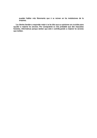 pueden hablar más libremente que si se reúnen en las instalaciones de la
       empresa.

  Los clientes tienden a responder mejor si se les dice que sus opiniones son cruciales para
ayudar a mejorar los servicios. Por consiguiente es más probable que den respuestas
honestas, informativas porque sienten que está n contribuyendo a mejorar los servicios
que reciben.
 