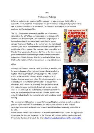 LO3

                                    Producer and Audience

Different audiences are targeted by film producers in ways to ensure that the film is
successful and makes them more money. The producer must find out what people want to
see, in order for the film to be successful. The film must be marketed to the suitable
audience for the particular film.

The 2011 film Captain America directed by Joe Johnson was
released on the 19th of July and was expected to be successful
with its $140 million budget. Captain America originally was a
fictional superhero from comic books published by marvel
comics. This meant that fans of the comics were the main target
audience, and would want to see how the comic book superhero
could make a film a success. The idea was taken for the film, and
the storyline was similar. The main storyline of the film is about a
poor homeless man from Brooklyn who transforms from Steve
Rogers into Captain America. The film is set in World War 2 and
the transformation of the homeless man is to help aid in the war

effort.

Although the film was aimed at comic book fans, it was also a hit
for women because of the main well known character playing
Captain America; Chris Evan. Chris Evan played “the human
torch” in the successful Fantastic 4 films. The producer of
Captain America would have taken this into consideration, as he
is already well known to fans of Fantastic 4 as a super hero
character. With Fantastic 4 also being an original comic book,
this makes him good for the role, knowing it is what people
want to see. Although the audience could be seen as mainly for
men, the producer would have targeted a female audience by
using Chris Evan to play the main character with him being good
looking.

The producer would have had to study the history of Captain America, as well as past and
present super hero films in order to find out who his/her audience is. Also Primary,
secondary, quantative and qualitative research would have been necessary for the film to
be a hit.
Below is the trailer for captain America. It was released in May 2011. Trailers are a good way
to promote the film, and show parts of the film that will catch an audience’s attention and
try to make them want to watch the film. http://www.youtube.com/watch?v=JerVrbLldXw
 