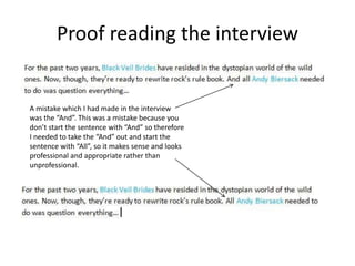 Proof reading the interview
A mistake which I had made in the interview
was the “And”. This was a mistake because you
don’t start the sentence with “And” so therefore
I needed to take the “And” out and start the
sentence with “All”, so it makes sense and looks
professional and appropriate rather than
unprofessional.
 