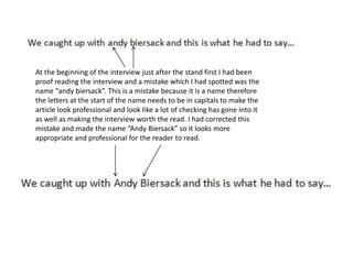 At the beginning of the interview just after the stand first I had been
proof reading the interview and a mistake which I had spotted was the
name “andy biersack”. This is a mistake because it is a name therefore
the letters at the start of the name needs to be in capitals to make the
article look professional and look like a lot of checking has gone into it
as well as making the interview worth the read. I had corrected this
mistake and made the name “Andy Biersack” so it looks more
appropriate and professional for the reader to read.
 