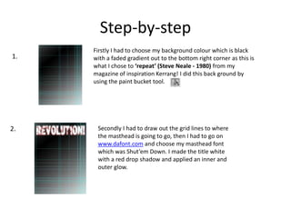 Step-by-step
Firstly I had to choose my background colour which is black
with a faded gradient out to the bottom right corner as this is
what I chose to ‘repeat’ (Steve Neale - 1980) from my
magazine of inspiration Kerrang! I did this back ground by
using the paint bucket tool.
Secondly I had to draw out the grid lines to where
the masthead is going to go, then I had to go on
www.dafont.com and choose my masthead font
which was Shut’em Down. I made the title white
with a red drop shadow and applied an inner and
outer glow.
1.
2.
 