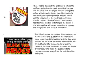 Then I had to draw out the grid lines to where the
puff promotion is going to go, then I had to draw
out the circle with the ellipse tool and change the
colour with the paint bucket tool, I then added a
red outer glow by using the eye dropper tool to
get the colour out of the masthead and repeat
that for the drop shadow/stroke. I used the text
tool to create the text and changed the colour of
the win to yellow with a red stroke too to contrast
the background with the puff promotion.
Then I had to draw out the grid lines to where the
main headline and quote from the interview is
going to go. I used the text tool and the Rosewood
Std font for the Black Veil Brides headline and the
Myriad Pro font for the quote. I changed the
colour of the Black Veil Brides to red with a yellow
drop shadow and made the quote white to
contrast the main image from the main headline
and quote.
6.
7.
 