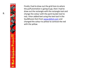 Finally I had to draw out the grid lines to where
the puff promotion is going to go, then I had to
draw out the rectangle with the rectangle tool and
change the colour with the paint bucket tool to
red, I then added text using the text tool in the
SoulMission font from www.dafont.com and
changed the colour to yellow to contrast the red
with the yellow.
8.
 