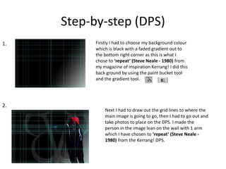 Step-by-step (DPS)
Firstly I had to choose my background colour
which is black with a faded gradient out to
the bottom right corner as this is what I
chose to ‘repeat’ (Steve Neale - 1980) from
my magazine of inspiration Kerrang! I did this
back ground by using the paint bucket tool
and the gradient tool.
Next I had to draw out the grid lines to where the
main image is going to go, then I had to go out and
take photos to place on the DPS. I made the
person in the image lean on the wall with 1 arm
which I have chosen to ‘repeat’ (Steve Neale -
1980) from the Kerrang! DPS.
1.
2.
 