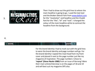 Then I had to draw out the grid lines to where the
main headline is going to go. I used the text tool
and the Broken Detroit font from www.dafont.com
for the “revolution” and headline and the Vivaldi
font for the “the”, “of” and “rock”. I changed the
colour of the main headline white to contrast the
headline from the background.
For the brand identity I had to mark out with the grid lines
to were the brand identity and page numbers will go. For
the brand identity I copied the mast head from my front
cover and placed it next to the page number just like my
magazine of inspiration. The page numbers I chose to
‘repeat’ (Steve Neale-1980) from an issue of Kerrang! Were
their main article/interview is on the pages of 18 and 19
and will best suit my magazine DPS also.
3.
4.
 