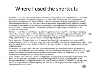 Where I used the shortcuts
• Ruler tool – I used the ruler tool (CRTL+R) to enable me to drag loads of lines onto the canvas to allow and
show were each of my conventions were going to go on my front cover and DPS. This is done so that I can
have all the conventions inline with each other so it looks professional and also allows space for perhaps
another code/convention. I had used the ruler for all parts of my magazine especially for the main image,
main headline, masthead, barcode and the puff promotion. By having the rulers on the canvas allowed me
to split up each of these convention s and allow each of them to align with each other to look fit for
purpose and professional.
• Pen tool – I used the pen tool (P) to go around an image for example on my DPS I used the pen tool going
around the arm of the artists so the text doesn’t come in contact with the image which will make it look
unprofessional. However the pen tool was beneficial because it can allow you to draw around certain
images, conventions on the page to avoid the text clashing with any of them.
• Eye dropper tool – The eye dropper tool (I) was used significantly for my magazine front cover and DPS,
this was because I had to get the same colour from my masthead for example and manipulate that colour
onto the brand identity on the bottom of the DPS by the page numbers to make the magazine look original
and professional.
• Eraser tool – The eraser tool (E) was used on mainly the images because after I used the quick selection
tool some of the background from the image was still there so by using the eraser tool allowed me to go
around the images and remove any unwanted parts of the image, mainly the background so the image
stands out on the page and looks realistic and fit for purpose.
• Quick selection tool – The quick selection tool (W) came in handy for manipulating the images for my front
cover and DPS because it enabled me to outline the images based on these pages and got rid of the
background rather than using the eraser tool and rubbing it all out. It works as a shortcut to getting a main
part of an image therefore helped me getting the artist out of the image without the background so it
looks professional and realistic.
 