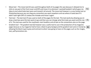 • Move tool – The move tool (V) was used throughout both of my pages this was because it allowed me to
click on any part of the front cover and DPS and move it to wherever I wanted/needed it which gave me
ideas to test what looks best were and moved it all around. The move tool however is a very handy tool on
Photoshop because you can drag any convention you want anywhere and see where it looks best if it
didn’t look right CRTL+Z undoes the mistake and move it again.
• Text tool – The text tool (T) was used on both of the pages for the text. This tool works by allowing you to
draw a text box were the text wants to go and then you can change what font style you want and the size
of it. This tool was used for the masthead, main headline and all text on the conventions also on the page.
• Gradient tool – The gradient tool (G) however was a useful tool to use in the production of my magazine
pages because as my magazine had to have a black to grey background the gradient tool came in handy by
allowing the black to go to grey and contrast to what I was going to have on the pages such as the images,
text, puff promotions etc.
 