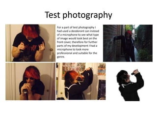 Test photography
For a part of test photography I
had used a deodorant can instead
of a microphone to see what type
of image would look best on the
front cover, therefore for further
parts of my development I had a
microphone to look more
professional and suitable for the
genre.
 