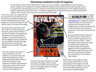 For the front cover main image their will
be 1 top artist from one of the top rock
bands in this case Black Veil Brides with
the artist looking towards the reader
straight on to convey the effects of rock
and the impact it can have on the reader.
The main headline I have chosen is
“Black Veil Brides”. The main
headline is in a bold font style with
bright contrasting colours to the
background which express emotions
and themes to what's inside.
However the headline looks bold and
catchy which conveys that the main
article/interview is going to have
truth and some happiness to it.
By having posters expressed on the
front cover on the left hand side by
the seam, conveys the fact that you
get them free within the magazine and
that they are of most popular band
members or bands. By having this on
the left suggests that more people will
buy the magazine and open the pages
to get the posters out and read
through the articles before the posters
appear.
The mast head of my magazine is going
to be in this type
of font style called Shut'em down from
www.dafont.com I am going to make the
masthead white in this font style so it
contrasts with the black from the
background as it conveys how heavy rock
is and that extreme rock will start to
cause havoc in the likes of mosh pits and
violence.
The barcode is on the right hand side
which conveys the fact that it is on the
opening page of the magazine and will
force you to take the magazine out to see
the barcode which makes you see the
front cover and images displayed.
By having puff promotions expressed
on the front cover, conveys the fact
that you have the opportunity to win
prizes in the form of Win!... Within
the magazine which causes the reader
to read through it to get to the
competition page. By having this
suggests that more people will buy
the magazine to get the chance to win
prizes and read through and take in
the articles before the competition
pages appear.
For the strapline I have chosen “Obey The Past, Present and Future of Rock!, I have followed a similar strapline to
another magazine of my sub-genre in the likes of NME. My strapline conveys the fact that rock will never get old and
in its generation it will have big all time hits. However conveys what artists and bands are in the magazine due to the
strapline saying “Past, Present and Future..” so therefore suggests that rock bands and artists are contained within the
magazine from the past, now in the present and future stars and bands.
The cover lines I have situated on the right
hand side of the page so they are away
from the main headline and stand out from
the rest of the page as they are in bright
colours and bold fonts.
Photoshop completed version of magazine
 