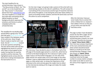 The main headline for my
article/interview I have chosen is
“The Resurrection of Rock”, the “The
and Of” are in the Vivaldi font and
the “Resurrection” in the broken
Detroit font from www.DaFont.com
The main headline is in a bold, slim
font style with contrasting colours
(White headline on black
background) which expresses the
emotions and themes to what's
imbedded within the
article/interview.
The standfirst for my double-page
spread (DPS) is going to be “For the
past two years, Black Veil Brides
have resided in the dystopian world
of the wild ones. Now, though,
they’re ready to rewrite rock’s rule
book. And all Andy Biersack needed
to do was question everything…”.
The font will be white with sky blue
highlighted key words to contrast
and create a visual appeal to the
reader forcing them to read the
standfirst and the interview. The
highlighted words convey who the
band artist is being interviewed and
the band which he is in.
The interview, I have decided to place in the bottom half of the
left page of the double page spread in a small slim, white font to
contrast to the black background, this is because it splits up the
pages nicely so all the written language is on one side of the
page and the non-verbal codes such as the image on the other
however I have an abbreviated quote being placed on the right
page as a little verbal code to convey the importance of the
interview to the artist and also gives the reader time to reflect
on the interview by looking at the image and makes the reader
want to read on.
For the main image I am going to take a picture of the artist with one
hand leaning casually on the side of a wall/fence. This will convey the
rural setting of the surround area and the type of mood the interview
will convey throughout, so by having the artist wear black clothes in a
quiet surrounding conveys isolation and that the band sticks out from
the others to cause competition.
The page number I have decided to
choose for the DPS is pages 18-19
because that’s where the main
article/interview is based in an issue
of Kerrang! Therefore by choosing
to ‘repeat’ (Steve Neale-1980) it
from that issue conveys importance
of the main article/interview and
what content should be based
before as a build up to the main
article/interview. However I have
also chosen to ‘repeat’ (Steve
Neale-1980) the brand identity
masthead name by the page
number to convey realism and gets
the reader to be able to search up
the name of the magazine on social
media.
After the interview I have put
social media links to contact the
artist or follow him on, however I
have added a link too so that you
can go online and read the full
interview online.
 